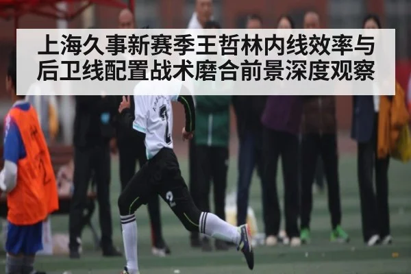 上海久事新赛季王哲林内线效率与后卫线配置战术磨合前景深度观察