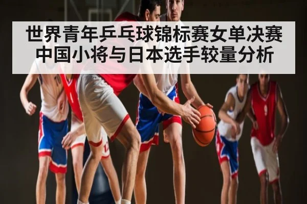 世界青年乒乓球锦标赛女单决赛中国小将与日本选手较量分析
